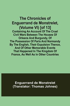 portada The Chronicles of Enguerrand de Monstrelet, (Volume VI) [of 13]; Containing an account of the cruel civil wars between the houses of Orleans and Burgu (en Inglés)