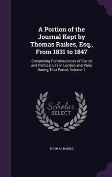 portada A Portion of the Journal Kept by Thomas Raikes, Esq., From 1831 to 1847: Comprising Reminiscences of Social and Political Life in London and Paris Dur (en Inglés)