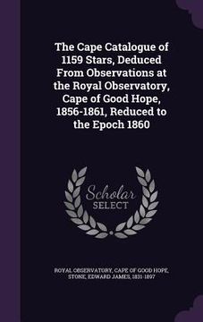 portada The Cape Catalogue of 1159 Stars, Deduced From Observations at the Royal Observatory, Cape of Good Hope, 1856-1861, Reduced to the Epoch 1860 (en Inglés)