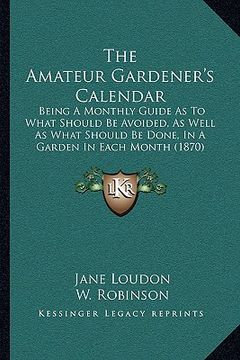 portada the amateur gardener's calendar: being a monthly guide as to what should be avoided, as well as what should be done, in a garden in each month (1870) (en Inglés)