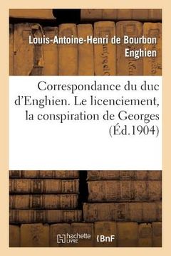 portada Correspondance Du Duc d'Enghien (1801-1804) Et Documents Sur Son Enlèvement Et Sa Mort: Le Licenciement, La Conspiration de Georges (in French)