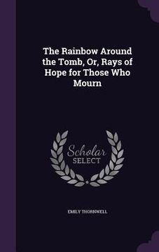 portada The Rainbow Around the Tomb, Or, Rays of Hope for Those Who Mourn (en Inglés)
