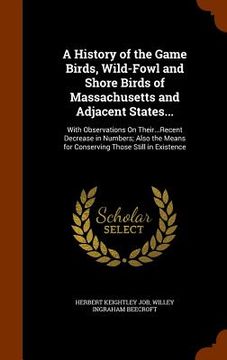 portada A History of the Game Birds, Wild-Fowl and Shore Birds of Massachusetts and Adjacent States...: With Observations On Their...Recent Decrease in Number (en Inglés)