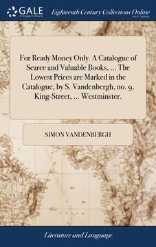 portada For Ready Money Only. A Catalogue of Scarce and Valuable Books, ... The Lowest Prices are Marked in the Catalogue, by S. Vandenbergh, no. 9, King-Stre (en Inglés)