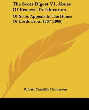 portada the scots digest v1, abuse of process to education: of scots appeals in the house of lords from 1707 (1908) (en Inglés)