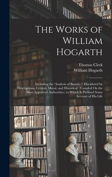 portada The Works of William Hogarth: (Including the 'analysis of Beauty, ') Elucidated by Descriptions, Critical, Moral, and Historical; (Founded On the Mo (in English)