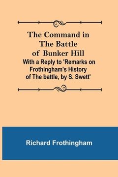 portada The Command in the Battle of Bunker Hill; With a Reply to 'Remarks on Frothingham's History of the battle, by S. Swett'