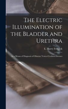 portada The Electric Illumination of the Bladder and Urethra: as a Means of Diagnosis of Obscure Vesico-urethral Diseases (en Inglés)