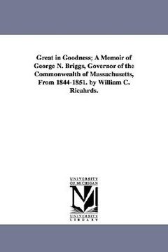 portada great in goodness; a memoir of george n. briggs, governor of the commonwealth of massachusetts, from 1844-1851. by william c. ricahrds. (in English)