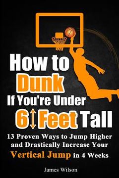 portada How to Dunk if You're Under 6 Feet Tall: 13 Proven Ways to Jump Higher and Drastically Increase Your Vertical Jump in 4 Weeks (en Inglés)