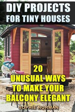 portada DIY Projects For Tiny Houses: 20 Unusual Ways to Make Your Balcony Elegant (en Inglés)