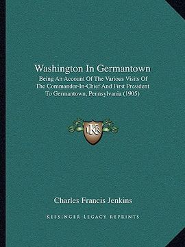 portada washington in germantown: being an account of the various visits of the commander-in-chief and first president to germantown, pennsylvania (1905 (in English)