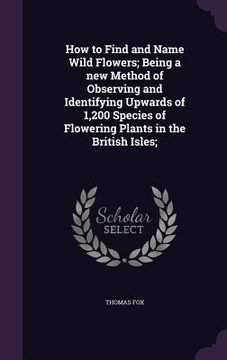 portada How to Find and Name Wild Flowers; Being a new Method of Observing and Identifying Upwards of 1,200 Species of Flowering Plants in the British Isles; (en Inglés)