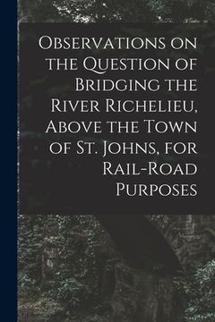 portada Observations on the Question of Bridging the River Richelieu, Above the Town of St. Johns, for Rail-road Purposes [microform]