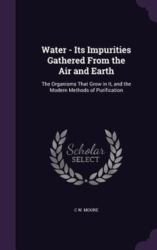 portada Water - Its Impurities Gathered From the Air and Earth: The Organisms That Grow in It, and the Modern Methods of Purification (en Inglés)