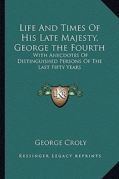 portada life and times of his late majesty, george the fourth: with anecdotes of distinguished persons of the last fifty years (en Inglés)