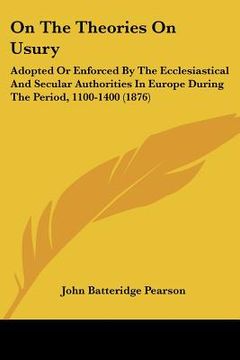 portada on the theories on usury: adopted or enforced by the ecclesiastical and secular authorities in europe during the period, 1100-1400 (1876) (en Inglés)