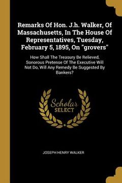 portada Remarks Of Hon. J.h. Walker, Of Massachusetts, In The House Of Representatives, Tuesday, February 5, 1895, On "grovers": How Shall The Treasury Be Rel (en Inglés)