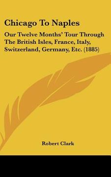 portada chicago to naples: our twelve months' tour through the british isles, france, italy, switzerland, germany, etc. (1885) (en Inglés)