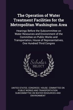 portada The Operation of Water Treatment Facilities for the Metropolitan Washington Area: Hearings Before the Subcommittee on Water Resources and Environment (in English)