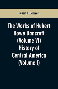 portada The Works of Hubert Howe Bancroft (Volume VI): History of Central America (Volume I) (en Inglés)
