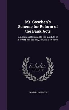 portada Mr. Goschen's Scheme for Reform of the Bank Acts: An Address Delivered to the Institute of Bankers in Scotland, January 7Th, 1892 (en Inglés)