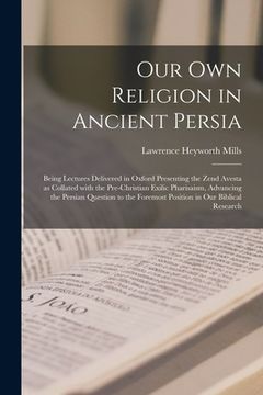 portada Our Own Religion in Ancient Persia: Being Lectures Delivered in Oxford Presenting the Zend Avesta as Collated With the Pre-Christian Exilic Pharisaism (en Inglés)