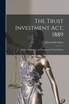 portada The Trust Investment Act, 1889: the Law Relating to the Investment of Trust Money (en Inglés)