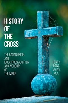 portada History of the Cross: The Pagan Origin, and Idolatrous Adoption and Worship, of the Image (en Inglés)