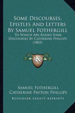 portada some discourses, epistles and letters by samuel fothergill: to which are added some discourses by catherine phillips (1803) (en Inglés)