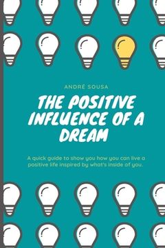portada The positive influence of a dream: A quick guide to show you how you can live a positive life inspired by what's inside of you.