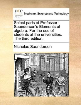portada select parts of professor saunderson's elements of algebra. for the use of students at the universities. the third edition. (en Inglés)