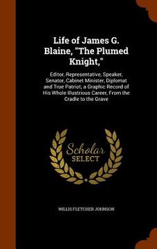 portada Life of James G. Blaine, "The Plumed Knight,": Editor, Representative, Speaker, Senator, Cabinet Minister, Diplomat and True Patriot; a Graphic Record (in English)