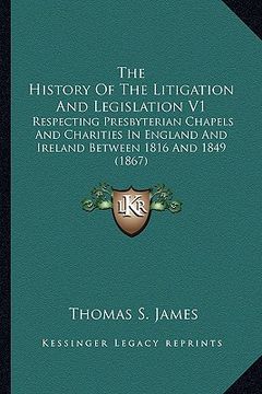portada the history of the litigation and legislation v1: respecting presbyterian chapels and charities in england and ireland between 1816 and 1849 (1867) (en Inglés)
