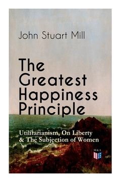 portada The Greatest Happiness Principle - Utilitarianism, on Liberty & the Subjection of Women: The Principle of the Greatest-Happiness: What Is Utilitariani (en Inglés)