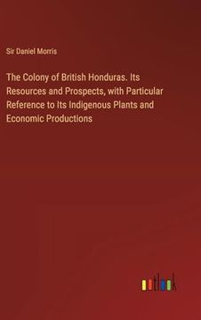 portada The Colony of British Honduras. Its Resources and Prospects, With Particular Reference to its Indigenous Plants and Economic Productions (en Inglés)