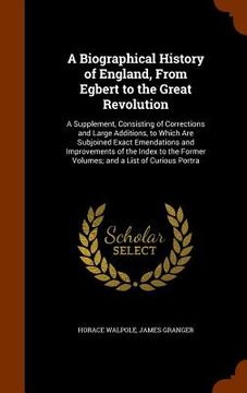 portada A Biographical History of England, From Egbert to the Great Revolution: A Supplement, Consisting of Corrections and Large Additions, to Which Are Subj (en Inglés)