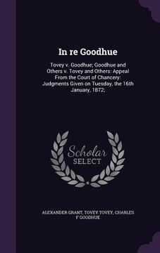 portada In re Goodhue: Tovey v. Goodhue; Goodhue and Others v. Tovey and Others: Appeal From the Court of Chancery: Judgments Given on Tuesda (en Inglés)