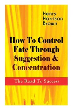 portada How To Control Fate Through Suggestion & Concentration: The Road To Success: Become the Master of Your Own Destiny and Feel the Positive Power of Focu 