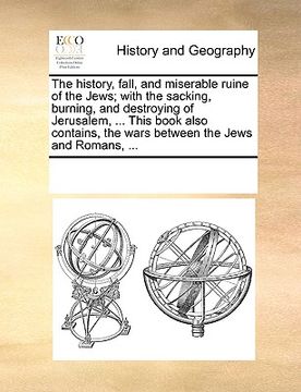 portada the history, fall, and miserable ruine of the jews; with the sacking, burning, and destroying of jerusalem, ... this book also contains, the wars betw