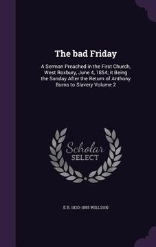 portada The bad Friday: A Sermon Preached in the First Church, West Roxbury, June 4, 1854; it Being the Sunday After the Return of Anthony Bur (en Inglés)