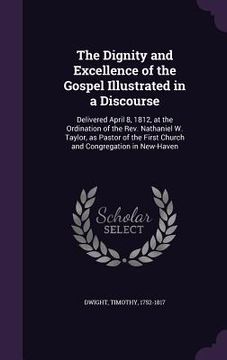 portada The Dignity and Excellence of the Gospel Illustrated in a Discourse: Delivered April 8, 1812, at the Ordination of the Rev. Nathaniel W. Taylor, as Pa (en Inglés)