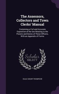 portada The Assessors, Collectors and Town Clerks' Manual: Containing a Full and Accurate Exposition of the law Relating to the Powers and Duties of These Off (en Inglés)