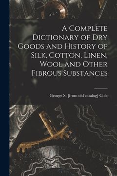 portada A Complete Dictionary of dry Goods and History of Silk, Cotton, Linen, Wool and Other Fibrous Substances (en Inglés)