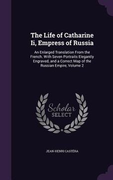 portada The Life of Catharine Ii, Empress of Russia: An Enlarged Translation From the French. With Seven Portraits Elegantly Engraved, and a Correct Map of th (en Inglés)