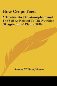 portada how crops feed: a treatise on the atmosphere and the soil as related to the nutrition of agricultural plants (1879) (in English)
