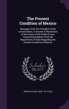 portada The Present Condition of Mexico: Message From the President of the United States, in Answer to Resolution of the House of 3d of March Last, Transmitti (en Inglés)