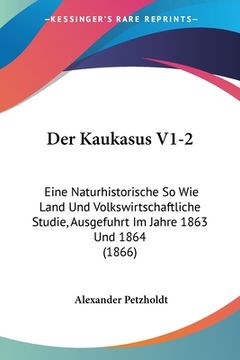 portada Der Kaukasus V1-2: Eine Naturhistorische So Wie Land Und Volkswirtschaftliche Studie, Ausgefuhrt Im Jahre 1863 Und 1864 (1866) (en Alemán)
