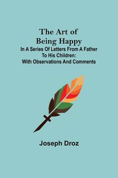 portada The Art of Being Happy; In a Series of Letters from a Father to His Children: with Observations and Comments (en Inglés)