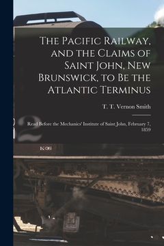 portada The Pacific Railway, and the Claims of Saint John, New Brunswick, to Be the Atlantic Terminus [microform]: Read Before the Mechanics' Institute of Sai (in English)